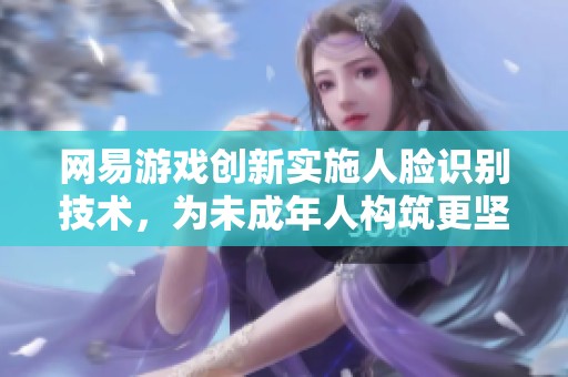 网易游戏创新实施人脸识别技术，为未成年人构筑更坚实的网络安全防线