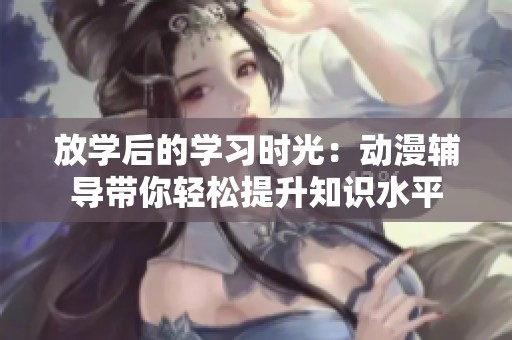 放学后的学习时光：动漫辅导带你轻松提升知识水平