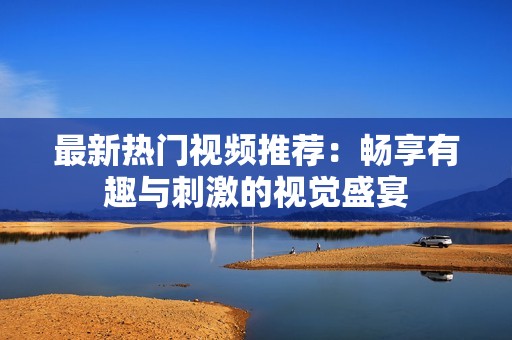 最新热门视频推荐：畅享有趣与刺激的视觉盛宴