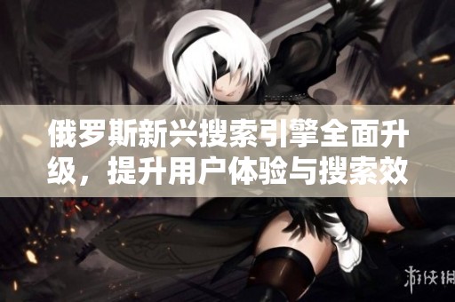 俄罗斯新兴搜索引擎全面升级，提升用户体验与搜索效率
