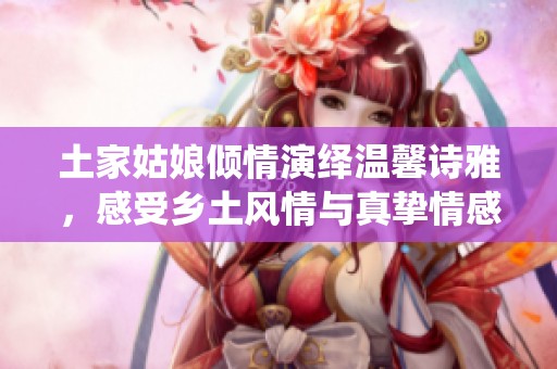 土家姑娘倾情演绎温馨诗雅，感受乡土风情与真挚情感的交融瞬间