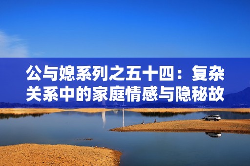 公与媳系列之五十四：复杂关系中的家庭情感与隐秘故事探讨