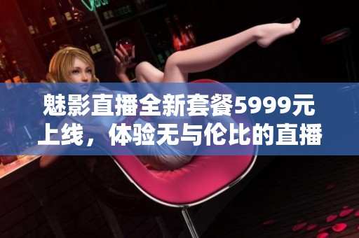 魅影直播全新套餐5999元上线，体验无与伦比的直播乐趣！