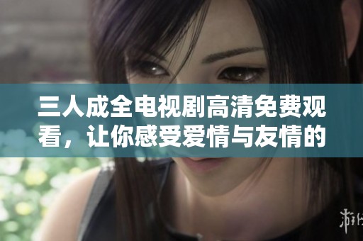 三人成全电视剧高清免费观看，让你感受爱情与友情的交织