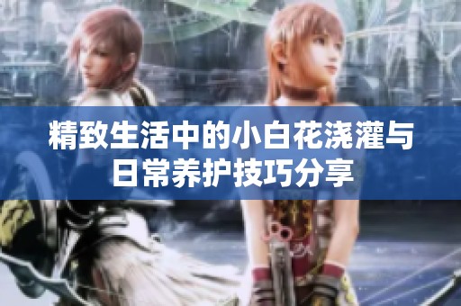 精致生活中的小白花浇灌与日常养护技巧分享