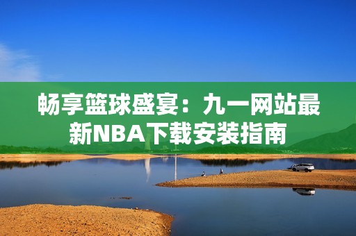 畅享篮球盛宴：九一网站最新NBA下载安装指南