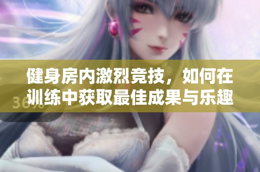 健身房内激烈竞技，如何在训练中获取最佳成果与乐趣