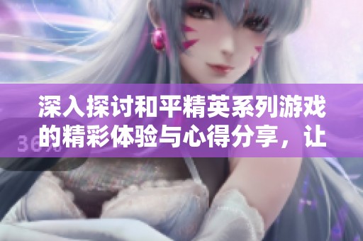深入探讨和平精英系列游戏的精彩体验与心得分享，让你全方位了解这款热门游戏的魅力所在