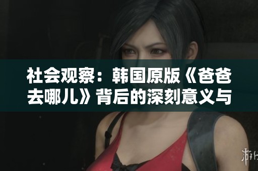 社会观察：韩国原版《爸爸去哪儿》背后的深刻意义与文化解读