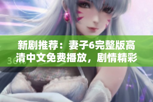 新剧推荐：妻子6完整版高清中文免费播放，剧情精彩不容错过