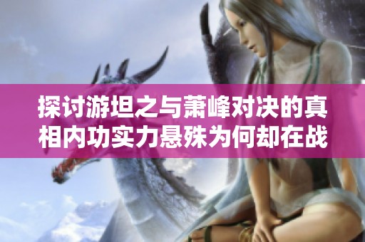 探讨游坦之与萧峰对决的真相内功实力悬殊为何却在战斗中瞬间落败分析原因与背景