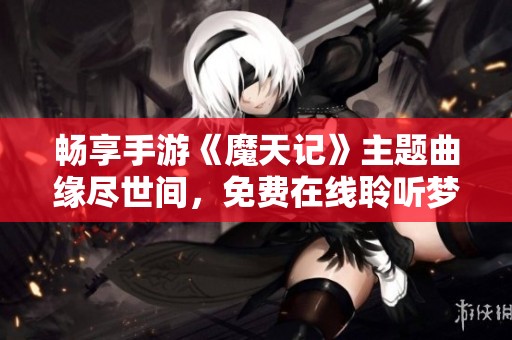 畅享手游《魔天记》主题曲缘尽世间，免费在线聆听梦幻旋律的绝佳体验