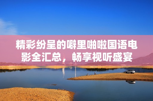 精彩纷呈的噼里啪啦国语电影全汇总，畅享视听盛宴