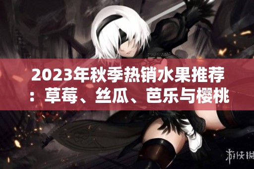 2023年秋季热销水果推荐：草莓、丝瓜、芭乐与樱桃等多种选择