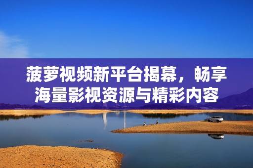 菠萝视频新平台揭幕，畅享海量影视资源与精彩内容
