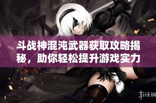 斗战神混沌武器获取攻略揭秘，助你轻松提升游戏实力与装备品质