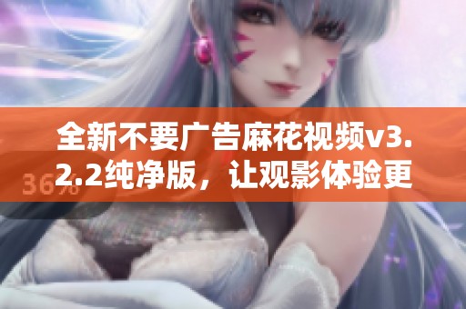 全新不要广告麻花视频v3.2.2纯净版，让观影体验更畅快