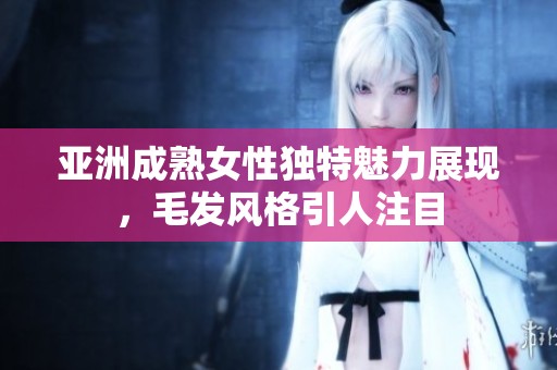 亚洲成熟女性独特魅力展现，毛发风格引人注目