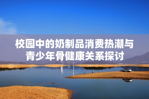 校园中的奶制品消费热潮与青少年骨健康关系探讨