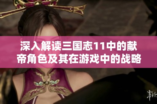 深入解读三国志11中的献帝角色及其在游戏中的战略意义与历史背景分析