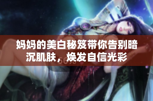 妈妈的美白秘笈带你告别暗沉肌肤，焕发自信光彩