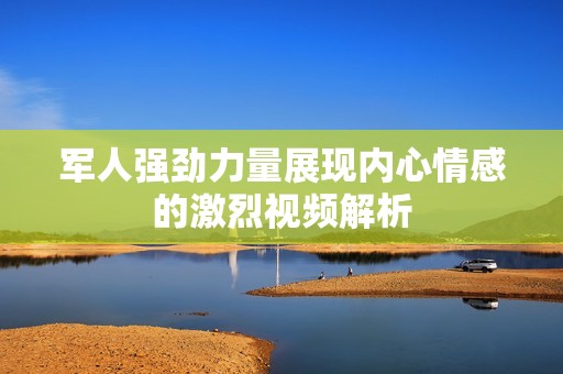 军人强劲力量展现内心情感的激烈视频解析