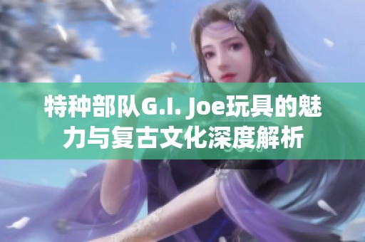 特种部队G.I. Joe玩具的魅力与复古文化深度解析