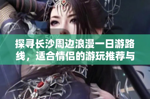 探寻长沙周边浪漫一日游路线，适合情侣的游玩推荐与车主出行指南