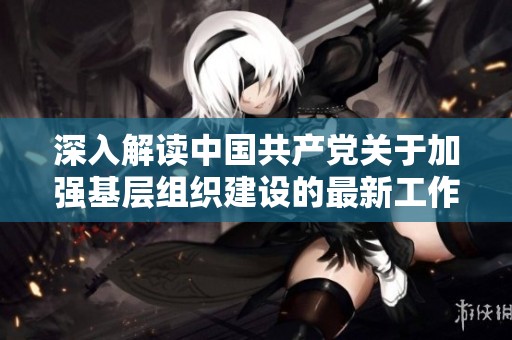 深入解读中国共产党关于加强基层组织建设的最新工作条例及其实施意义