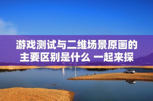 游戏测试与二维场景原画的主要区别是什么 一起来探讨这两个领域的不同之处