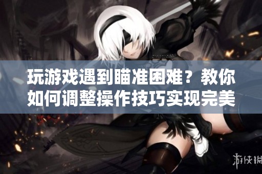 玩游戏遇到瞄准困难？教你如何调整操作技巧实现完美瞄准提升战斗表现