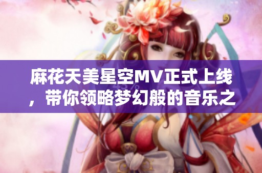 麻花天美星空MV正式上线，带你领略梦幻般的音乐之旅