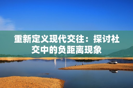 重新定义现代交往：探讨社交中的负距离现象