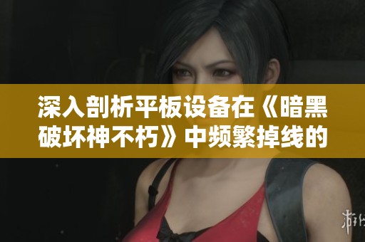 深入剖析平板设备在《暗黑破坏神不朽》中频繁掉线的原因与有效解决方案