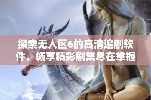 探索无人区6的高清追剧软件，畅享精彩剧集尽在掌握！
