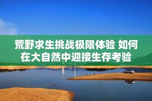 荒野求生挑战极限体验 如何在大自然中迎接生存考验
