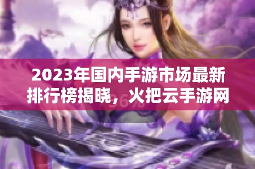 2023年国内手游市场最新排行榜揭晓，火把云手游网独家分析热门游戏趋势与推荐