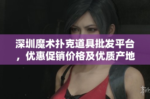 深圳魔术扑克道具批发平台，优惠促销价格及优质产地介绍尽在此处