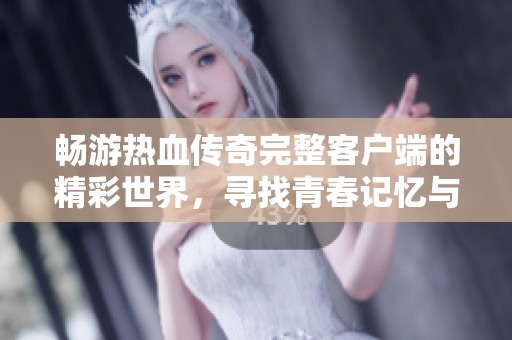 畅游热血传奇完整客户端的精彩世界，寻找青春记忆与冒险激情的春天手游之旅
