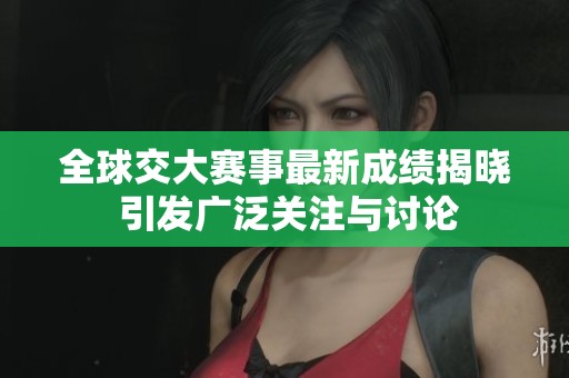 全球交大赛事最新成绩揭晓 引发广泛关注与讨论