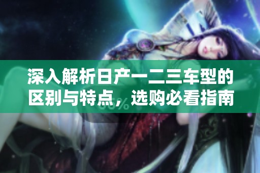 深入解析日产一二三车型的区别与特点，选购必看指南