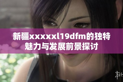 新疆xxxxxl19dfm的独特魅力与发展前景探讨