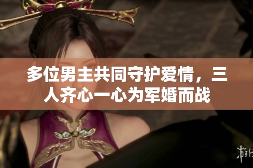 多位男主共同守护爱情，三人齐心一心为军婚而战