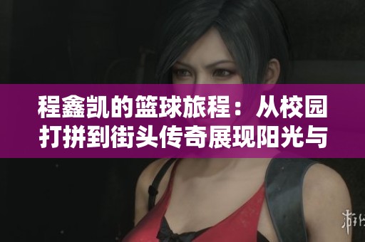 程鑫凯的篮球旅程：从校园打拼到街头传奇展现阳光与奉献的运动精神