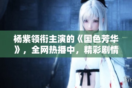 杨紫领衔主演的《国色芳华》，全网热播中，精彩剧情不容错过