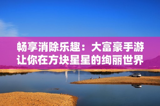 畅享消除乐趣：大富豪手游让你在方块星星的绚丽世界中尽情挑战与体验