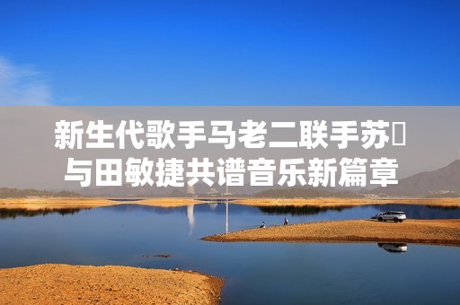 新生代歌手马老二联手苏玥与田敏捷共谱音乐新篇章