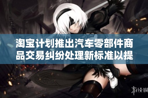 淘宝计划推出汽车零部件商品交易纠纷处理新标准以提升消费者权益保护