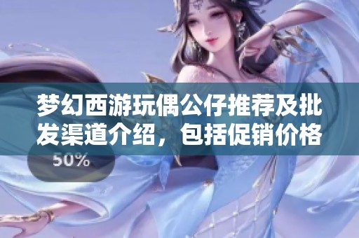 梦幻西游玩偶公仔推荐及批发渠道介绍，包括促销价格和产地信息分享