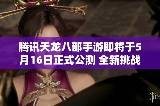 腾讯天龙八部手游即将于5月16日正式公测 全新挑战和畅快游戏体验等你来体验